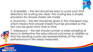 5. Scorability – the test should be easy to score such that
directions for scoring are clear, the scoring key is simple,
provisions for answer sheets are made
6. Economy – the test should be given in the cheapest way,
which means that answer sheets must be provided so the
test can be given from time to time
7. Adequacy – the test should contain a wide sampling of
items to determine the educational outcomes or abilities so
that the resulting scores are representatives of the total
performance in the areas measured.
 