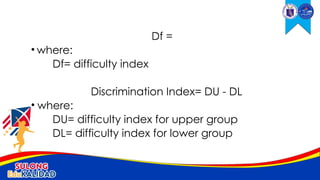 Df =
• where:
Df= difficulty index
Discrimination Index= DU - DL
• where:
DU= difficulty index for upper group
DL= difficulty index for lower group
 