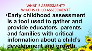 WHAT IS ASSESSMENT?
WHAT IS CHILD ASSESSMENT?
•Early childhood assessment
is a tool used to gather and
provide educators, parents,
and families with critical
information about a child’s
development and growth.
 