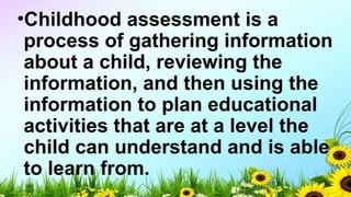 •Childhood assessment is a
process of gathering information
about a child, reviewing the
information, and then using the
information to plan educational
activities that are at a level the
child can understand and is able
to learn from.
 