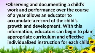 •Observing and documenting a child’s
work and performance over the course
of a year allows an educator to
accumulate a record of the child’s
growth and development. With this
information, educators can begin to plan
appropriate curriculum and effective
individualized instruction for each child.
 