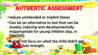Authentic Assessment
•reduce unintended or implicit biases
•Can be an alternative to test that can be
anxiety inducing and developmentally
inappropriate for young children (esp. in
KINDER)
•It does not focus on what the child didn’t get,
but on their strength.
 