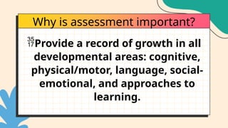 Why is assessment important?
Provide a record of growth in all
developmental areas: cognitive,
physical/motor, language, social-
emotional, and approaches to
learning.
 