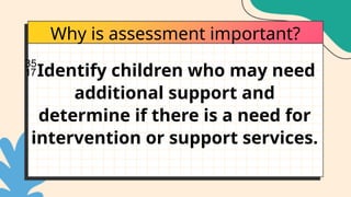 Why is assessment important?
Identify children who may need
additional support and
determine if there is a need for
intervention or support services.
 