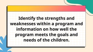 Identify the strengths and
weaknesses within a program and
information on how well the
program meets the goals and
needs of the children.
 