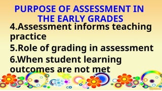 PURPOSE OF ASSESSMENT IN
THE EARLY GRADES
4.Assessment informs teaching
practice
5.Role of grading in assessment
6.When student learning
outcomes are not met
 