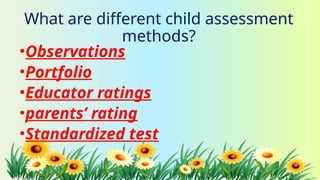 What are different child assessment
methods?
•Observations
•Portfolio
•Educator ratings
•parents’ rating
•Standardized test
 