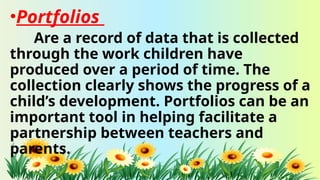 •Portfolios
Are a record of data that is collected
through the work children have
produced over a period of time. The
collection clearly shows the progress of a
child’s development. Portfolios can be an
important tool in helping facilitate a
partnership between teachers and
parents.
 