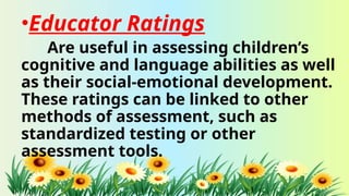 •Educator Ratings
Are useful in assessing children’s
cognitive and language abilities as well
as their social-emotional development.
These ratings can be linked to other
methods of assessment, such as
standardized testing or other
assessment tools.
 