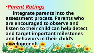 •Parent Ratings
integrate parents into the
assessment process. Parents who
are encouraged to observe and
listen to their child can help detect
and target important milestones
and behaviors in their child’s
development.
 