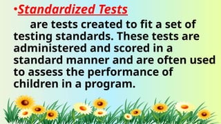 •Standardized Tests
are tests created to fit a set of
testing standards. These tests are
administered and scored in a
standard manner and are often used
to assess the performance of
children in a program.
 