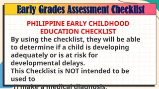 Early Grades Assessment Checklist
PHILIPPINE EARLY CHILDHOOD
EDUCATION CHECKLIST
By using the checklist, they will be able
to determine if a child is developing
adequately or is at risk for
developmental delays.
This Checklist is NOT intended to be
used to
 