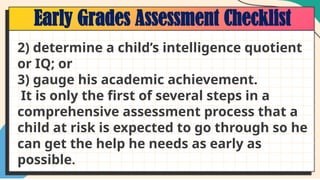 Early Grades Assessment Checklist
2) determine a child’s intelligence quotient
or IQ; or
3) gauge his academic achievement.
It is only the first of several steps in a
comprehensive assessment process that a
child at risk is expected to go through so he
can get the help he needs as early as
possible.
 