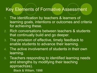 1. The identification by teachers & learners of
learning goals, intentions or outcomes and criteria
for achieving these.
2. Rich conversations between teachers & students
that continually build and go deeper.
3. The provision of effective, timely feedback to
enable students to advance their learning.
4. The active involvement of students in their own
learning.
5. Teachers responding to identified learning needs
and strengths by modifying their teaching
approach(es).
Black & Wiliam, 1998
Key Elements of Formative Assessment
 