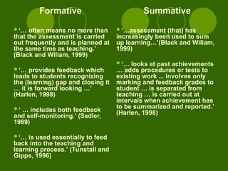 Formative
‘… often means no more than
that the assessment is carried
out frequently and is planned at
the same time as teaching.’
(Black and Wiliam, 1999)
‘… provides feedback which
leads to students recognizing
the (learning) gap and closing it
… it is forward looking …’
(Harlen, 1998)
‘ … includes both feedback
and self-monitoring.’ (Sadler,
1989)
‘… is used essentially to feed
back into the teaching and
learning process.’ (Tunstall and
Gipps, 1996)
Summative
‘…assessment (that) has
increasingly been used to sum
up learning…’(Black and Wiliam,
1999)
‘… looks at past achievements
… adds procedures or tests to
existing work ... involves only
marking and feedback grades to
student … is separated from
teaching … is carried out at
intervals when achievement has
to be summarized and reported.’
(Harlen, 1998)
 