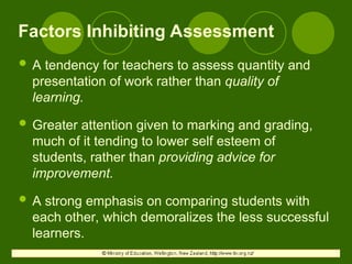 Factors Inhibiting Assessment
 A tendency for teachers to assess quantity and
presentation of work rather than quality of
learning.
 Greater attention given to marking and grading,
much of it tending to lower self esteem of
students, rather than providing advice for
improvement.
 A strong emphasis on comparing students with
each other, which demoralizes the less successful
learners.
 