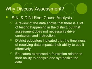 Why Discuss Assessment?
 SINI & DINI Root Cause Analysis
 A review of the data shows that there is a lot
of testing happening in the district, but that
assessment does not necessarily drive
curriculum and instruction.
 District educators indicated that the timeliness
of receiving data impacts their ability to use it
effectively.
 Educators expressed a frustration related to
their ability to analyze and synthesize the
data.
 