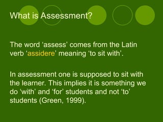 The word ‘assess’ comes from the Latin
verb ‘assidere’ meaning ‘to sit with’.
In assessment one is supposed to sit with
the learner. This implies it is something we
do ‘with’ and ‘for’ students and not ‘to’
students (Green, 1999).
What is Assessment?
 