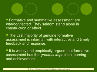 Formative and summative assessment are
interconnected. They seldom stand alone in
construction or effect.
The vast majority of genuine formative
assessment is informal, with interactive and timely
feedback and response.
It is widely and empirically argued that formative
assessment has the greatest impact on learning
and achievement.
 