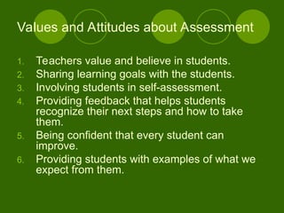 1. Teachers value and believe in students.
2. Sharing learning goals with the students.
3. Involving students in self-assessment.
4. Providing feedback that helps students
recognize their next steps and how to take
them.
5. Being confident that every student can
improve.
6. Providing students with examples of what we
expect from them.
Values and Attitudes about Assessment
 