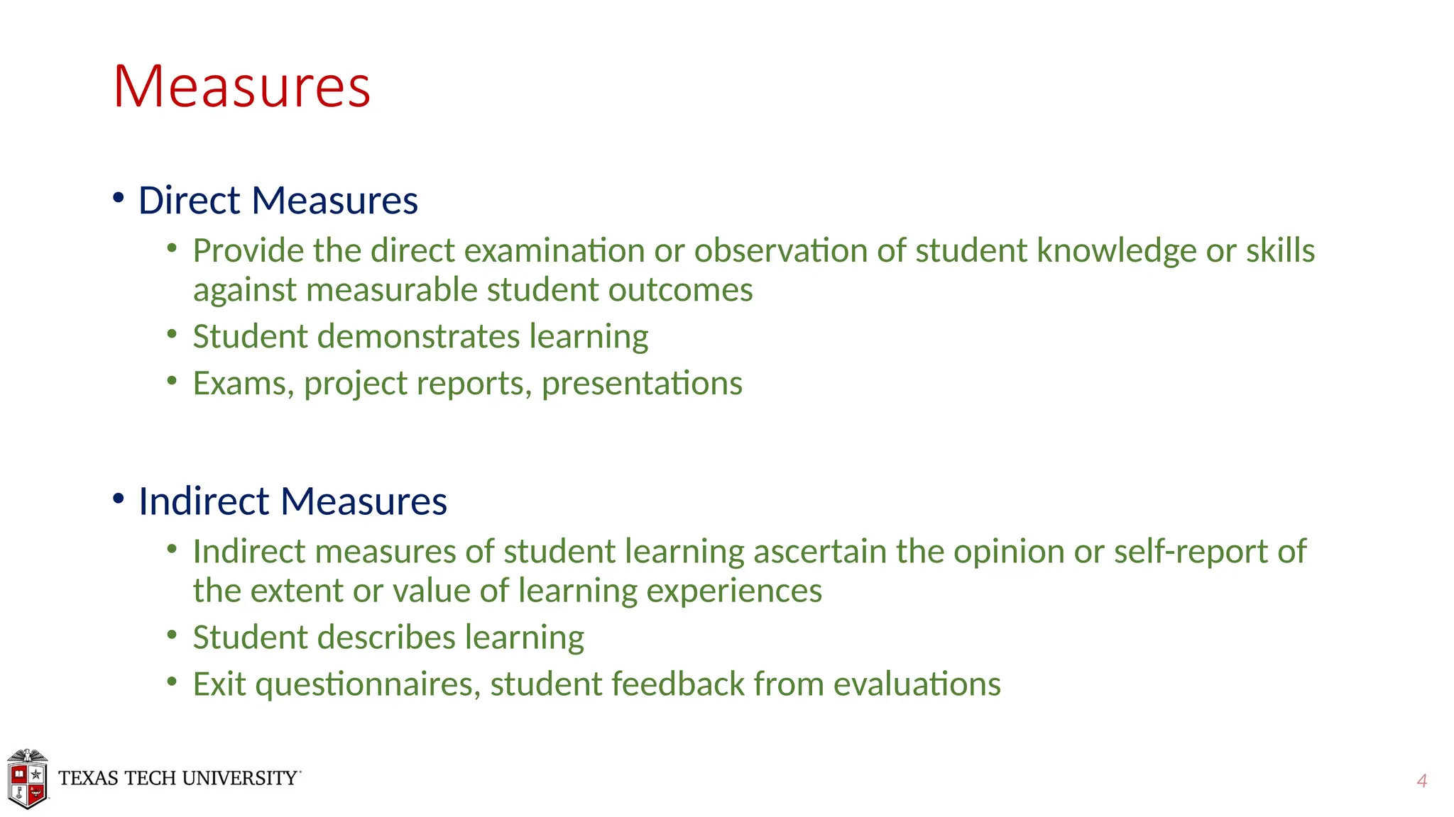 4
Measures
• Direct Measures
• Provide the direct examination or observation of student knowledge or skills
against measurable student outcomes
• Student demonstrates learning
• Exams, project reports, presentations
• Indirect Measures
• Indirect measures of student learning ascertain the opinion or self-report of
the extent or value of learning experiences
• Student describes learning
• Exit questionnaires, student feedback from evaluations
 