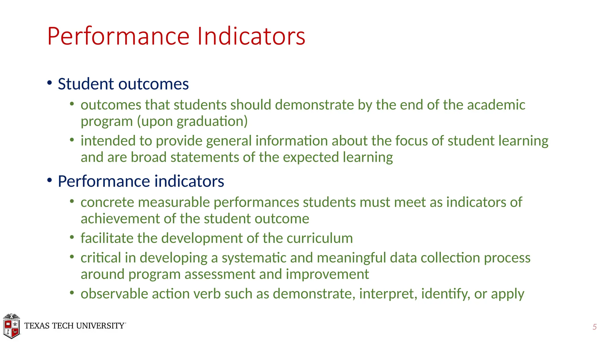 5
Performance Indicators
• Student outcomes
• outcomes that students should demonstrate by the end of the academic
program (upon graduation)
• intended to provide general information about the focus of student learning
and are broad statements of the expected learning
• Performance indicators
• concrete measurable performances students must meet as indicators of
achievement of the student outcome
• facilitate the development of the curriculum
• critical in developing a systematic and meaningful data collection process
around program assessment and improvement
• observable action verb such as demonstrate, interpret, identify, or apply
 