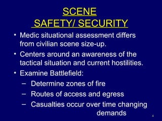 SCENE  SAFETY/ SECURITY Medic situational assessment differs from civilian scene size-up. Centers around an awareness of the tactical situation and current hostilities. Examine Battlefield: Determine zones of fire Routes of access and egress Casualties occur over time changing   demands 