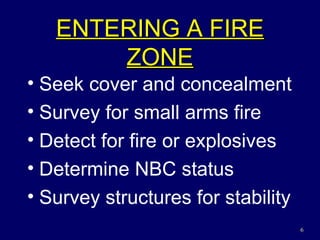 ENTERING A FIRE ZONE Seek cover and concealment Survey for small arms fire Detect for fire or explosives Determine NBC status Survey structures for stability 