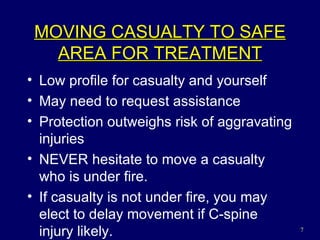 MOVING CASUALTY TO SAFE AREA FOR TREATMENT Low profile for casualty and yourself May need to request assistance Protection outweighs risk of aggravating injuries NEVER hesitate to move a casualty who is under fire. If casualty is not under fire, you may elect to delay movement if C-spine injury likely. 