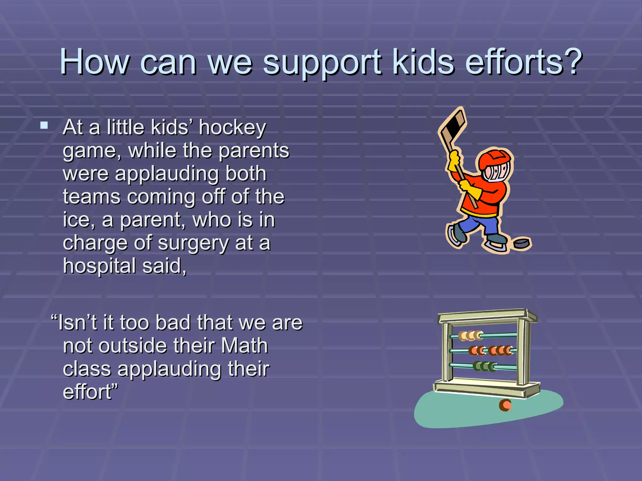 How can we support kids efforts? At a little kids’ hockey game, while the parents were applauding both teams coming off of the ice, a parent, who is in charge of surgery at a hospital said,  “ Isn’t it too bad that we are not outside their Math class applauding their effort” 