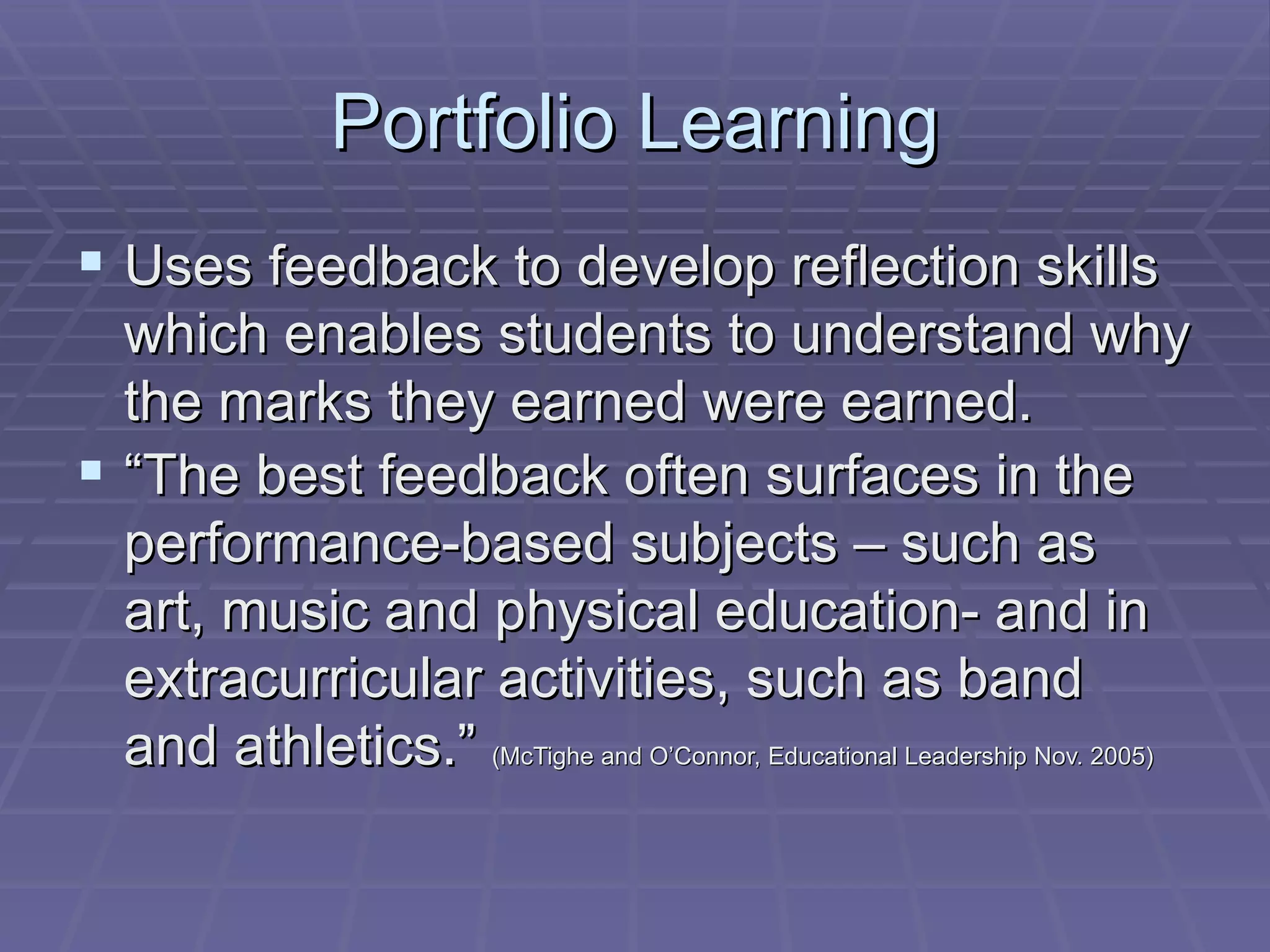 Portfolio Learning Uses feedback to develop reflection skills which enables students to understand why the marks they earned were earned. “ The best feedback often surfaces in the performance-based subjects – such as art, music and physical education- and in extracurricular activities, such as band and athletics.”  (McTighe and O’Connor, Educational Leadership Nov. 2005) 