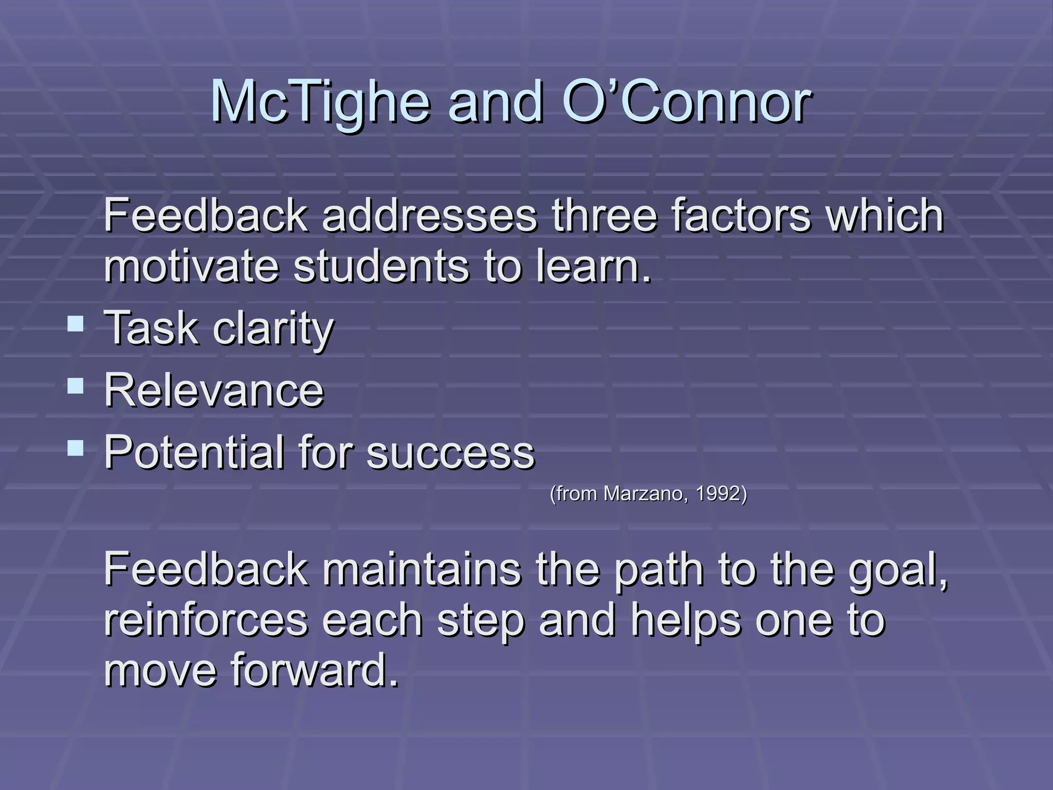 McTighe and O’Connor  Feedback addresses three factors which motivate students to learn. Task clarity Relevance Potential for success (from Marzano, 1992) Feedback maintains the path to the goal, reinforces each step and helps one to move forward. 