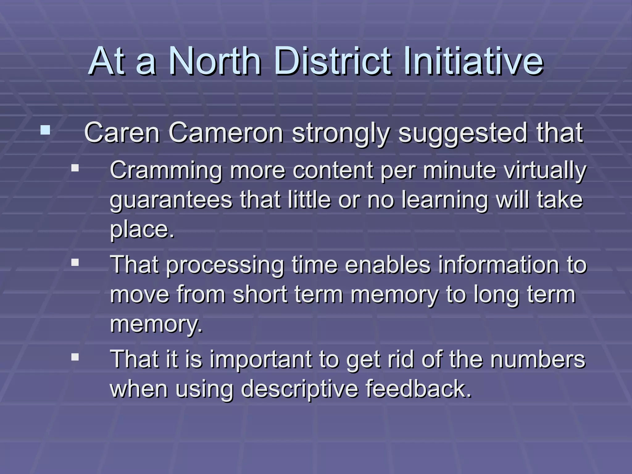 At a North District Initiative Caren Cameron strongly suggested that Cramming more content per minute virtually guarantees that little or no learning will take place. That processing time enables information to move from short term memory to long term memory. That it is important to get rid of the numbers when using descriptive feedback. 