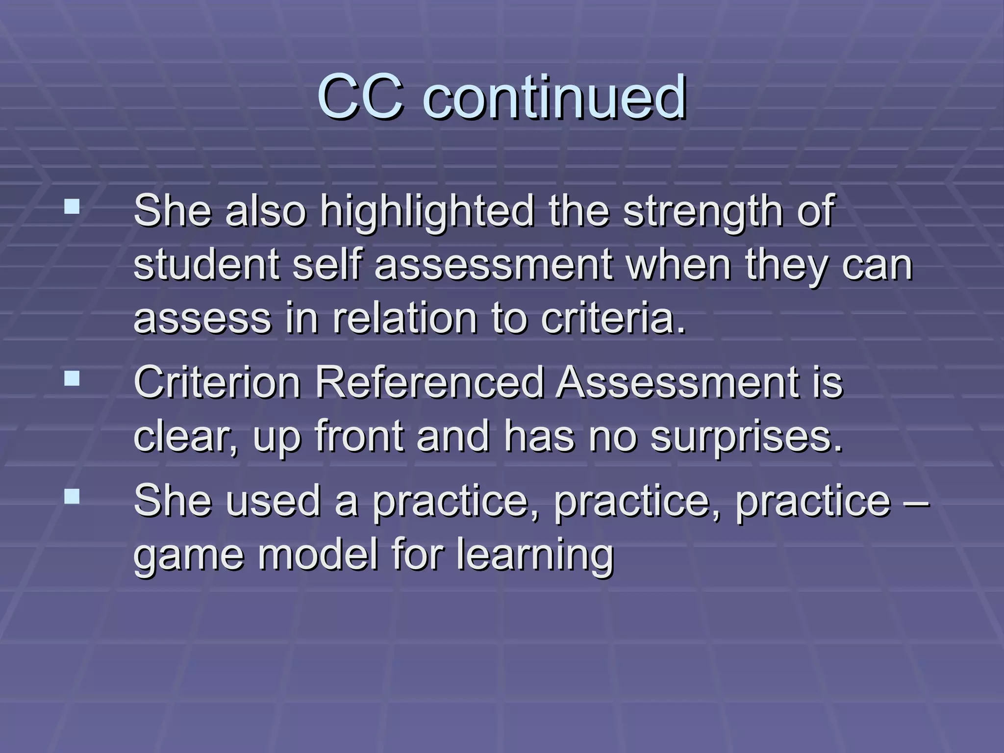 CC continued She also highlighted the strength of student self assessment when they can assess in relation to criteria. Criterion Referenced Assessment is clear, up front and has no surprises. She used a practice, practice, practice –game model for learning 