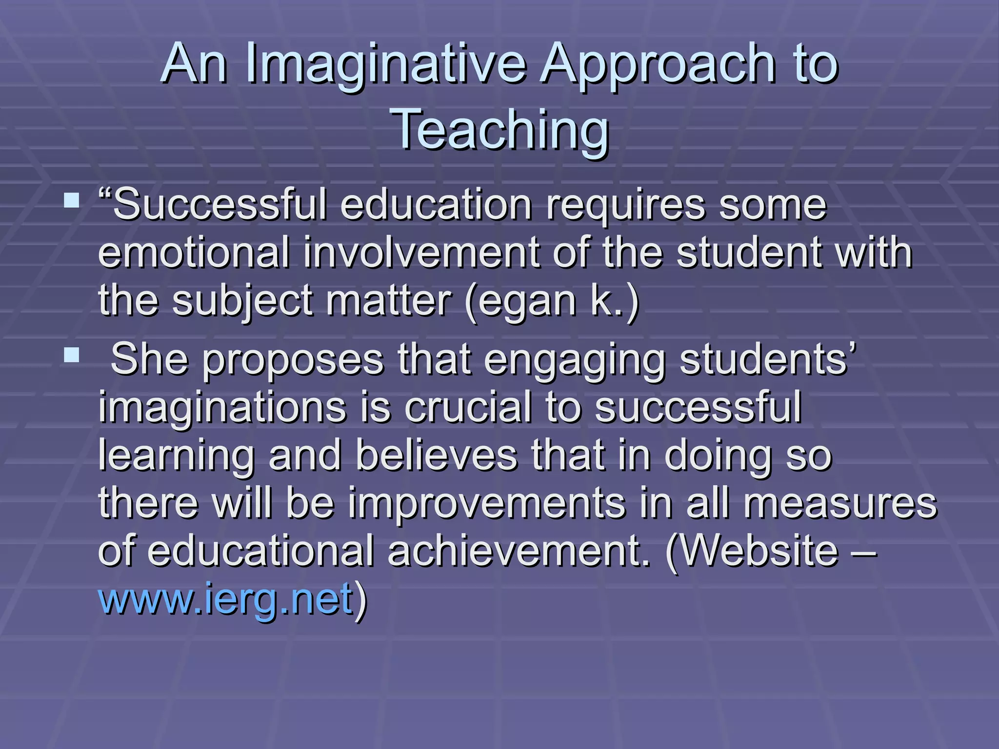 An Imaginative Approach to Teaching “ Successful education requires some emotional involvement of the student with the subject matter (egan k.) She proposes that engaging students’ imaginations is crucial to successful learning and believes that in doing so there will be improvements in all measures of educational achievement. (Website –  www.ierg.net ) 