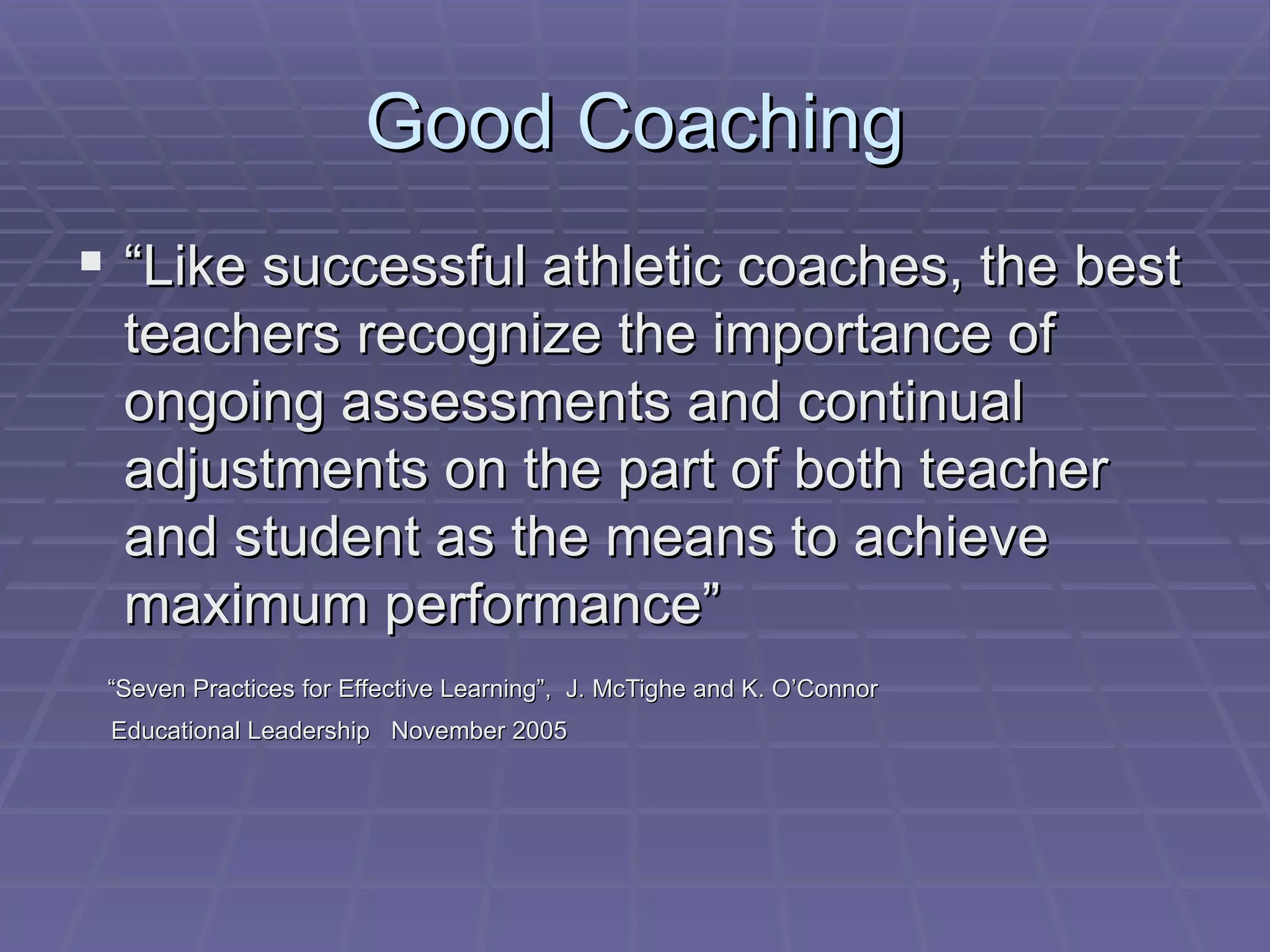 Good Coaching “ Like successful athletic coaches, the best teachers recognize the importance of ongoing assessments and continual adjustments on the part of both teacher and student as the means to achieve maximum performance” “ Seven Practices for Effective Learning”,  J. McTighe and K. O’Connor  Educational Leadership  November 2005 