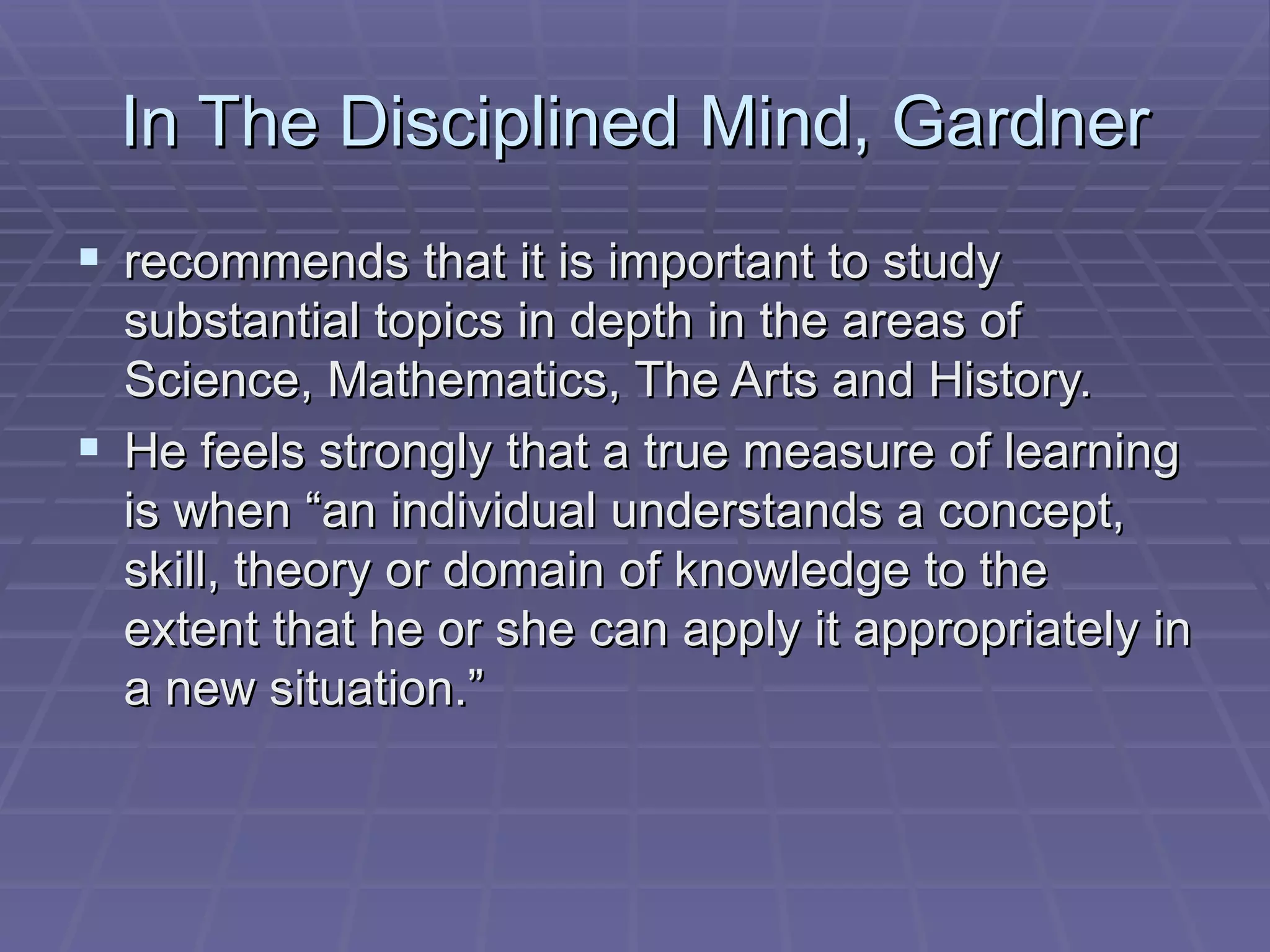 In The Disciplined Mind, Gardner recommends that it is important to study substantial topics in depth in the areas of Science, Mathematics, The Arts and History.  He feels strongly that a true measure of learning is when “an individual understands a concept, skill, theory or domain of knowledge to the extent that he or she can apply it appropriately in a new situation.”  