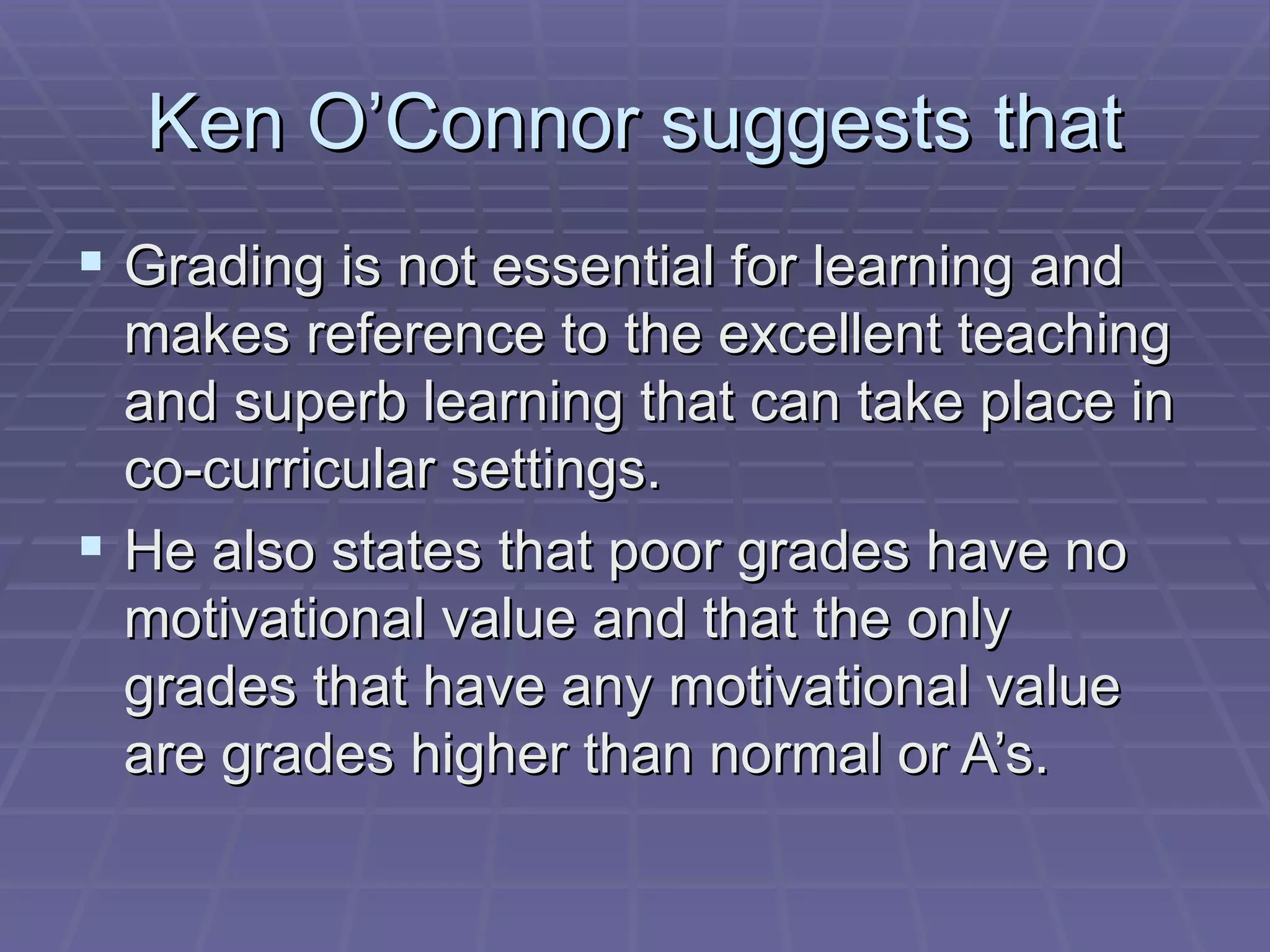Ken O’Connor suggests that Grading is not essential for learning and makes reference to the excellent teaching and superb learning that can take place in co-curricular settings.  He also states that poor grades have no motivational value and that the only grades that have any motivational value are grades higher than normal or A’s. 