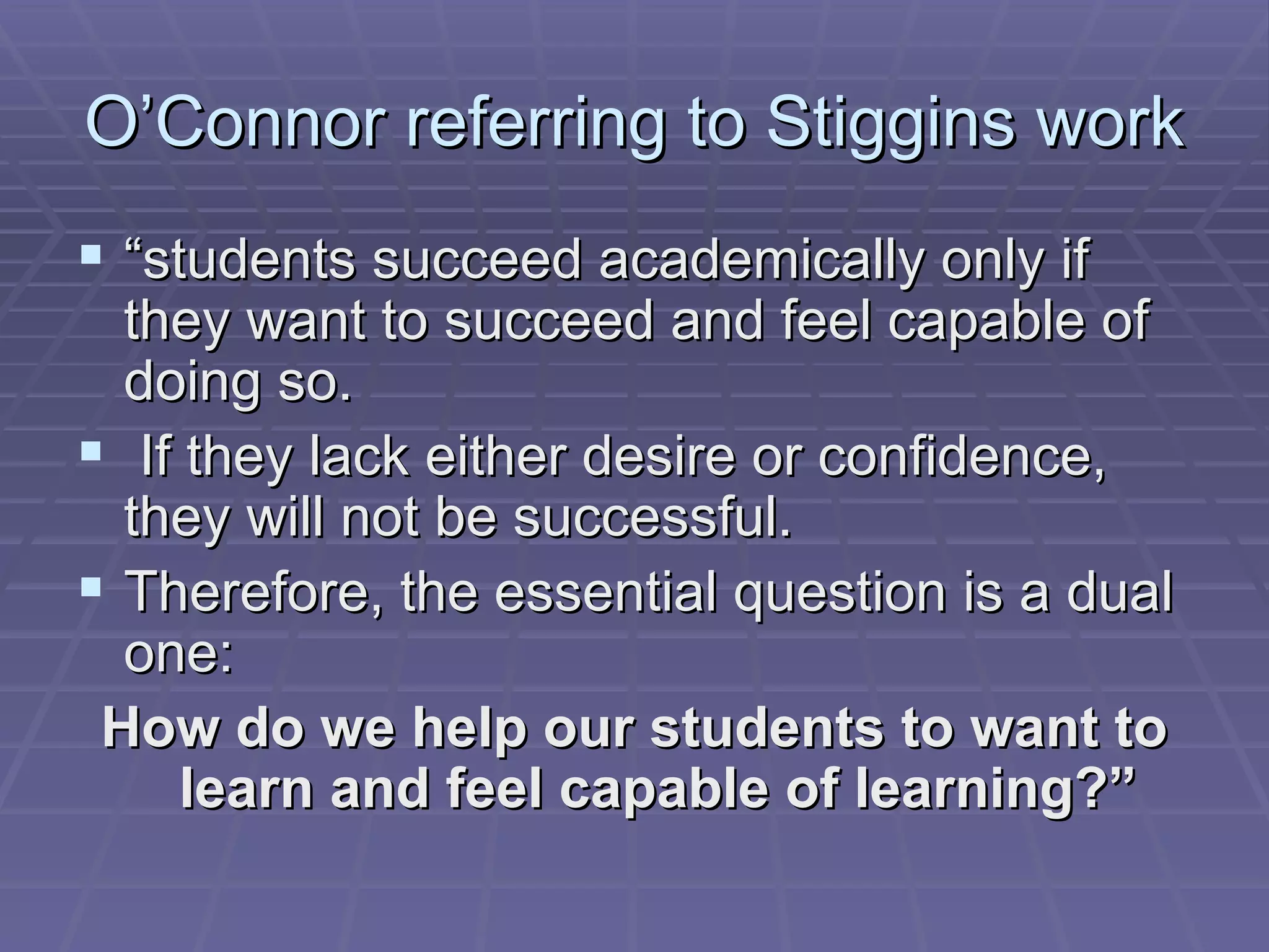 O’Connor referring to Stiggins work “ students succeed academically only if they want to succeed and feel capable of doing so. If they lack either desire or confidence, they will not be successful.  Therefore, the essential question is a dual one:  How do we help our students to want to learn and feel capable of learning?” 