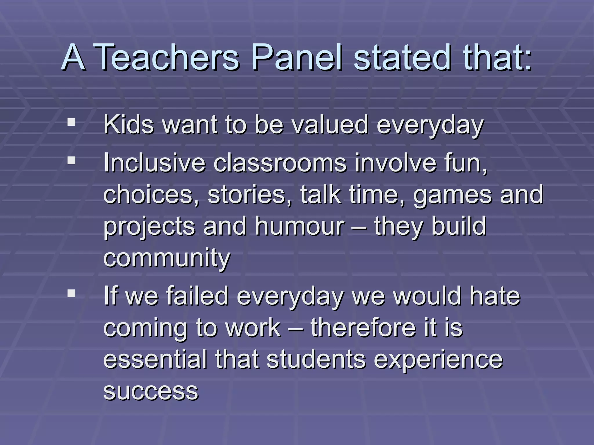 A Teachers Panel stated that: Kids want to be valued everyday Inclusive classrooms involve fun, choices, stories, talk time, games and projects and humour – they build community If we failed everyday we would hate coming to work – therefore it is essential that students experience success 