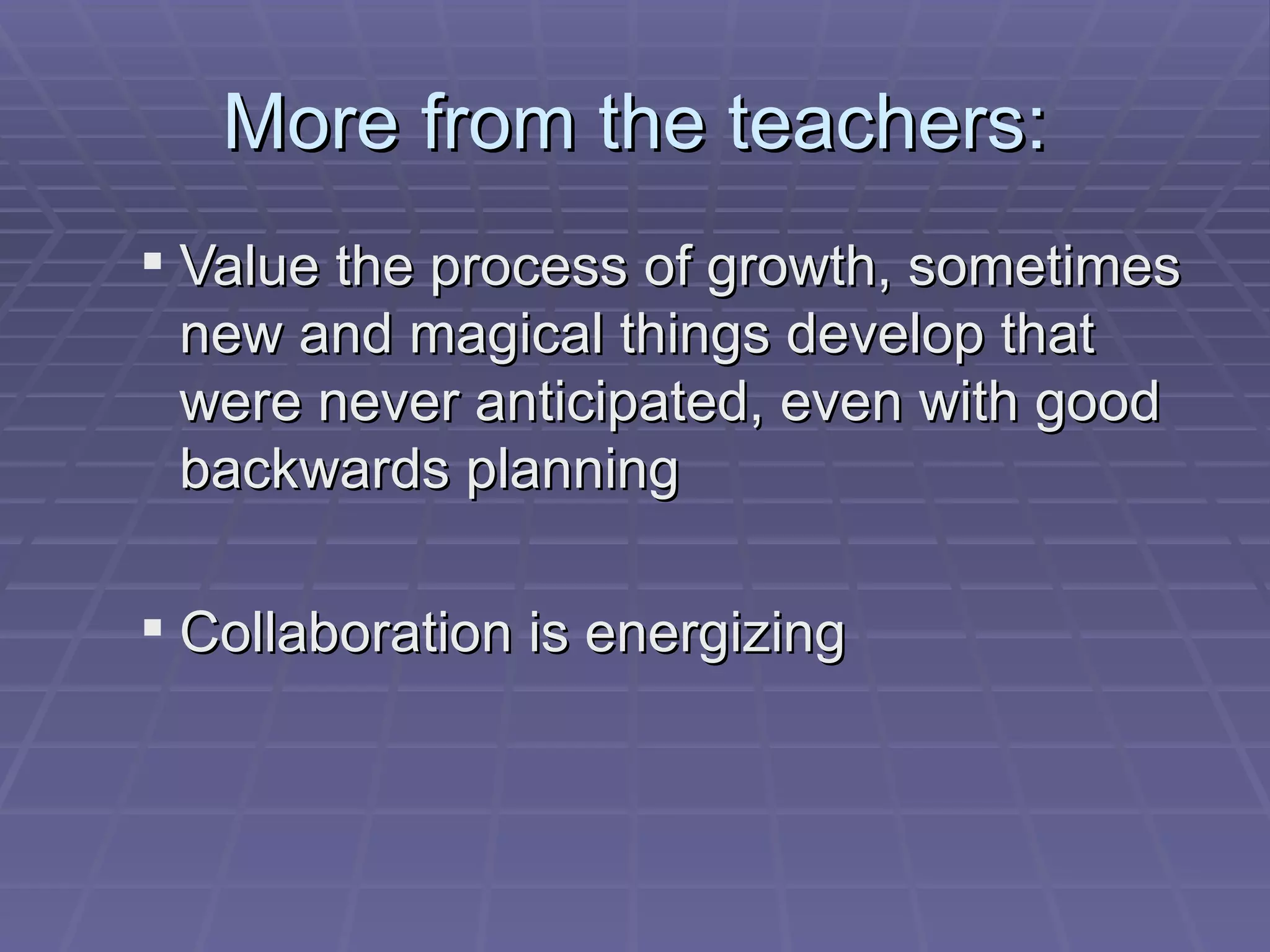 More from the teachers: Value the process of growth, sometimes new and magical things develop that were never anticipated, even with good backwards planning Collaboration is energizing  