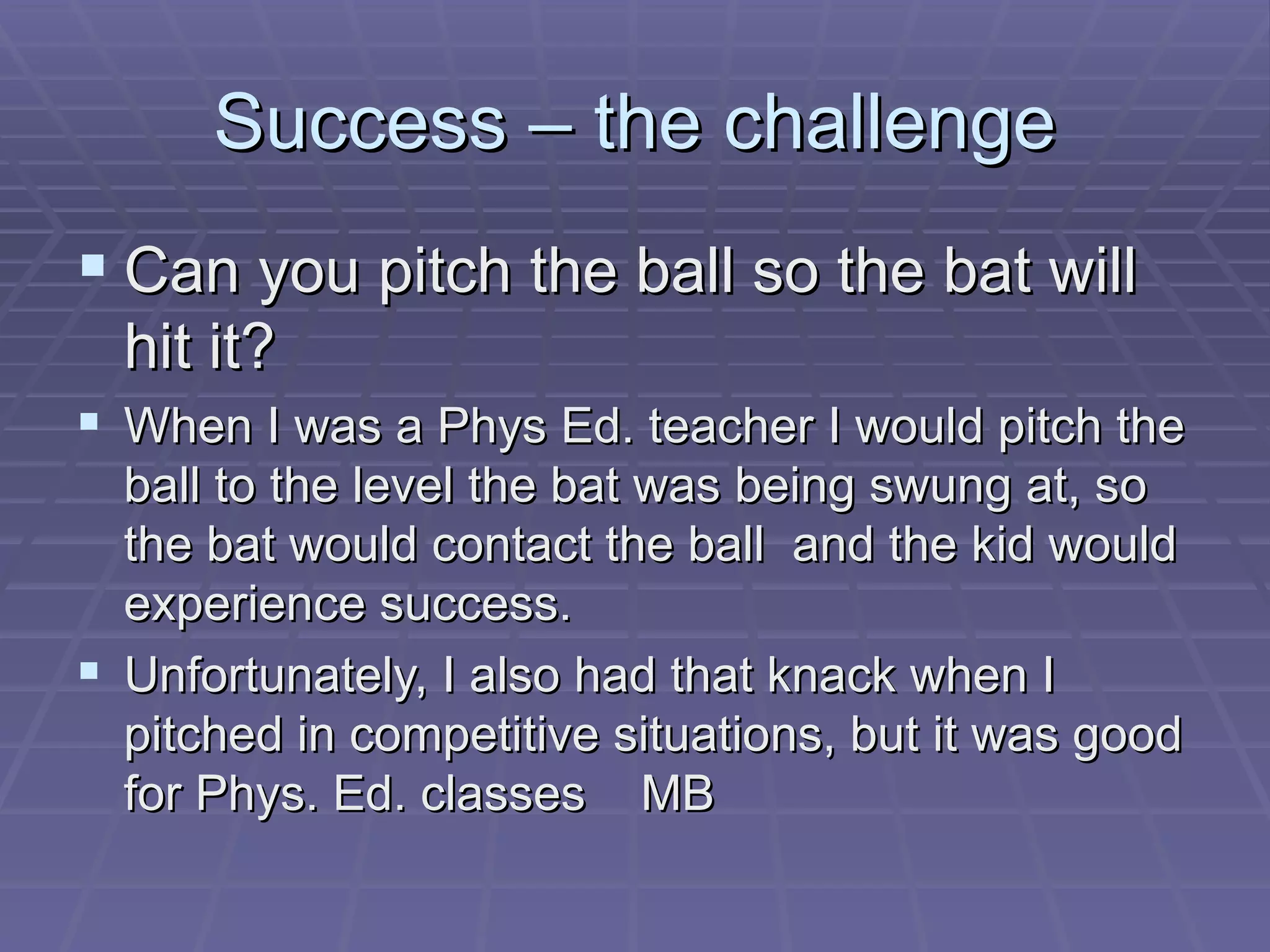Success – the challenge Can you pitch the ball so the bat will hit it? When I was a Phys Ed. teacher I would pitch the ball to the level the bat was being swung at, so the bat would contact the ball  and the kid would experience success. Unfortunately, I also had that knack when I pitched in competitive situations, but it was good for Phys. Ed. classes  MB 