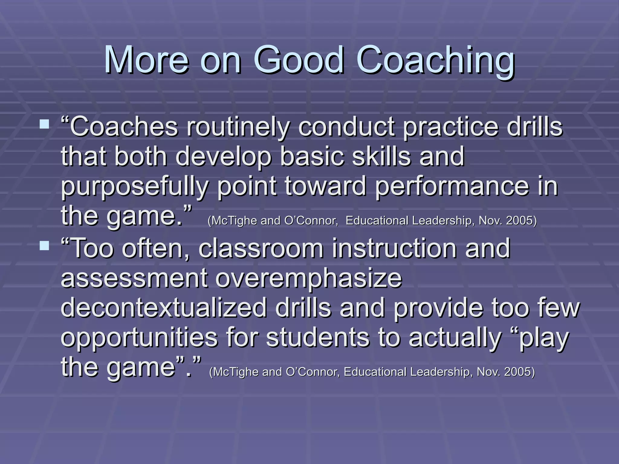 More on Good Coaching “ Coaches routinely conduct practice drills that both develop basic skills and purposefully point toward performance in the game.”  (McTighe and O’Connor,  Educational Leadership, Nov. 2005) “ Too often, classroom instruction and assessment overemphasize decontextualized drills and provide too few opportunities for students to actually “play the game”.”  (McTighe and O’Connor, Educational Leadership, Nov. 2005) 