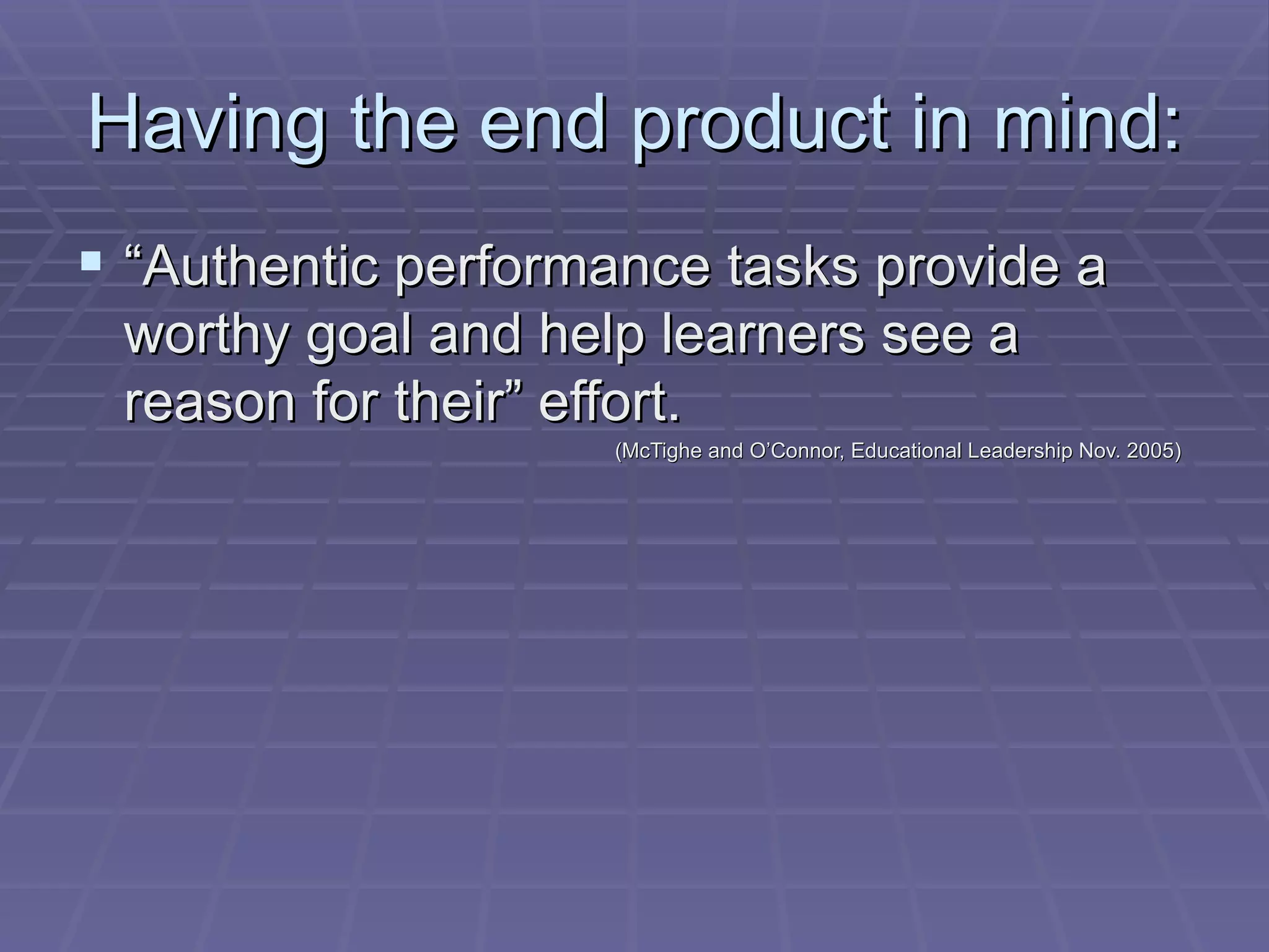 Having the end product in mind: “ Authentic performance tasks provide a worthy goal and help learners see a reason for their” effort.  (McTighe and O’Connor, Educational Leadership Nov. 2005) 