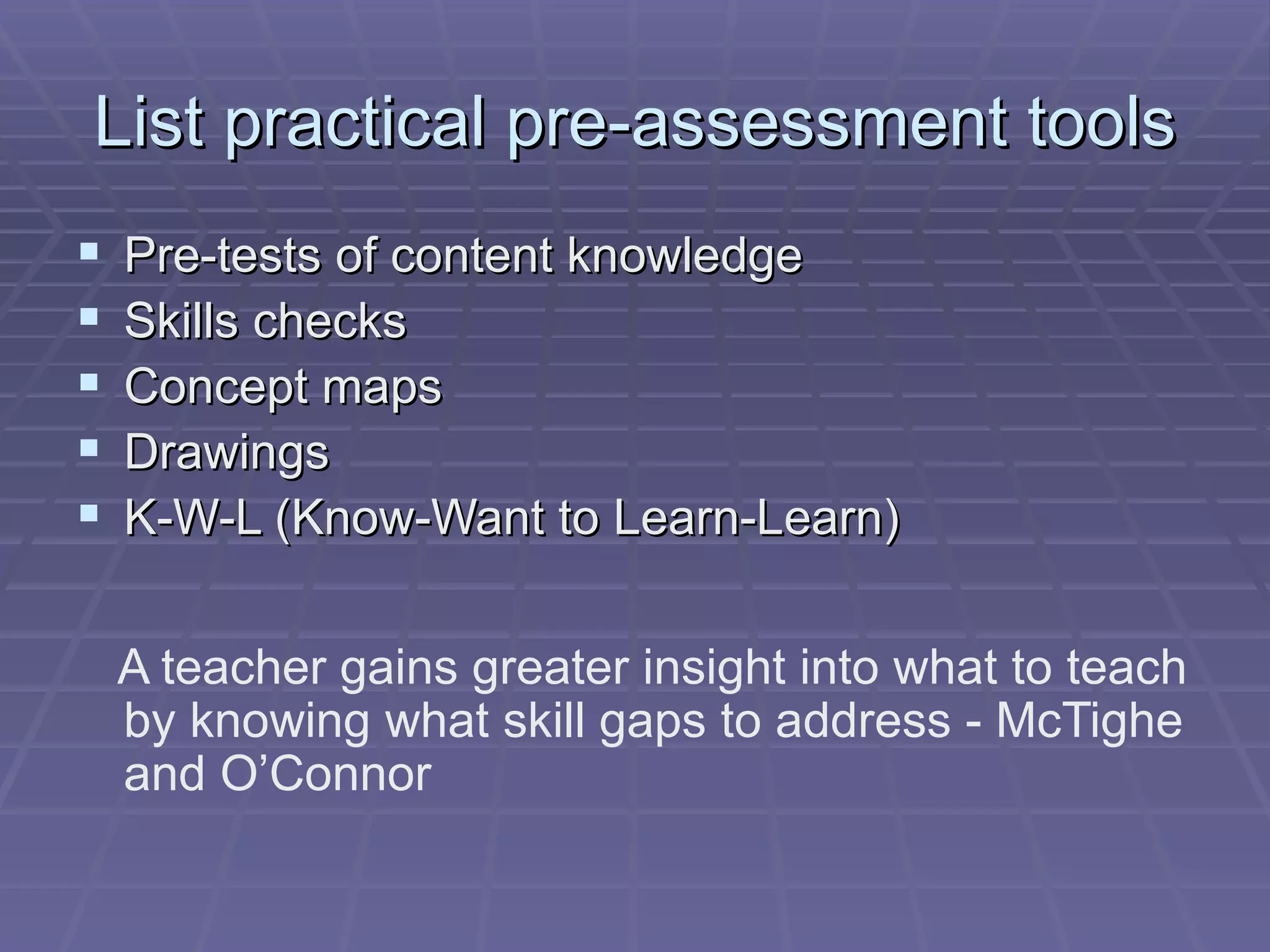 List practical pre-assessment tools Pre-tests of content knowledge Skills checks Concept maps Drawings K-W-L (Know-Want to Learn-Learn) A teacher gains greater insight into what to teach by knowing what skill gaps to address - McTighe and O’Connor 