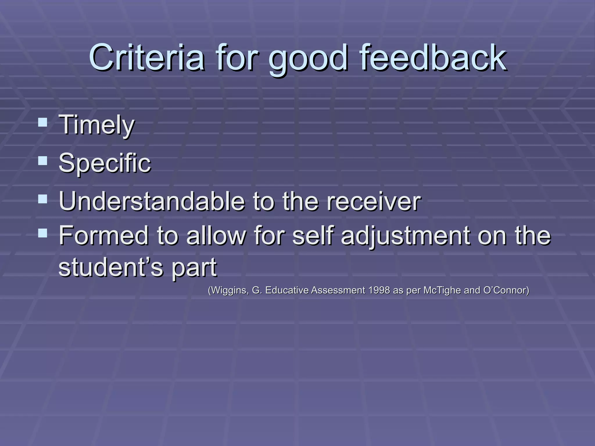 Criteria for good feedback Timely Specific Understandable to the receiver Formed to allow for self adjustment on the student’s part   (Wiggins, G. Educative Assessment 1998 as per McTighe and O’Connor) 