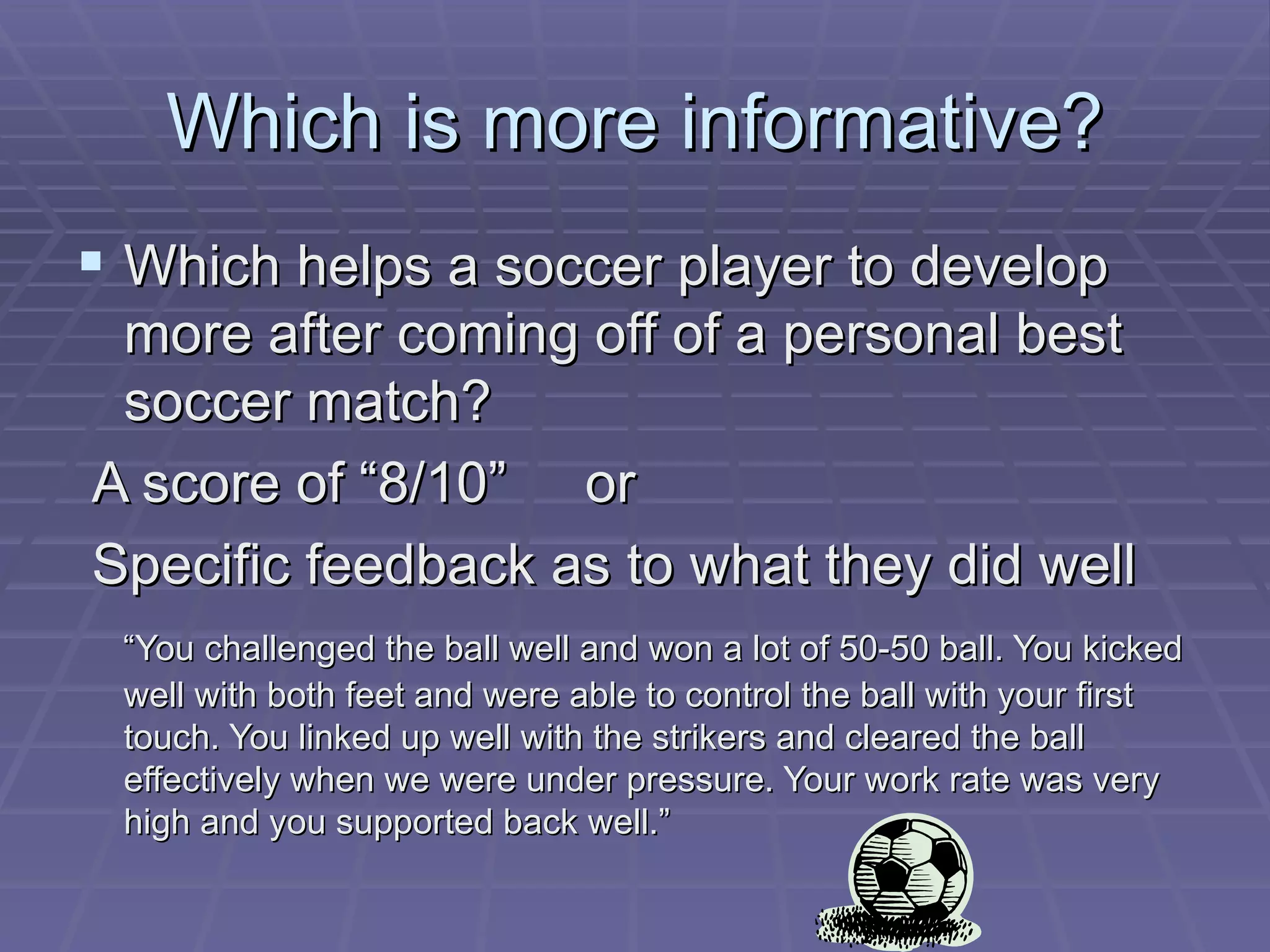 Which is more informative? Which helps a soccer player to develop more after coming off of a personal best soccer match?  A score of “8/10”  or  Specific feedback as to what they did well “ You challenged the ball well and won a lot of 50-50 ball. You kicked well with both feet and were able to control the ball with your first touch. You linked up well with the strikers and cleared the ball effectively when we were under pressure. Your work rate was very high and you supported back well.” 