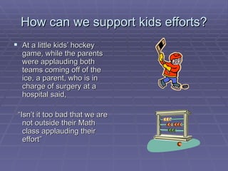 How can we support kids efforts? At a little kids’ hockey game, while the parents were applauding both teams coming off of the ice, a parent, who is in charge of surgery at a hospital said,  “ Isn’t it too bad that we are not outside their Math class applauding their effort” 