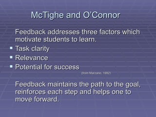 McTighe and O’Connor  Feedback addresses three factors which motivate students to learn. Task clarity Relevance Potential for success (from Marzano, 1992) Feedback maintains the path to the goal, reinforces each step and helps one to move forward. 