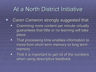 At a North District Initiative Caren Cameron strongly suggested that Cramming more content per minute virtually guarantees that little or no learning will take place. That processing time enables information to move from short term memory to long term memory. That it is important to get rid of the numbers when using descriptive feedback. 